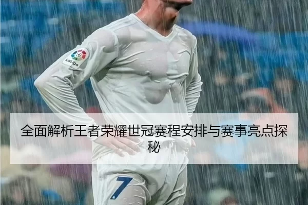 全面解析王者荣耀世冠赛程安排与赛事亮点探秘